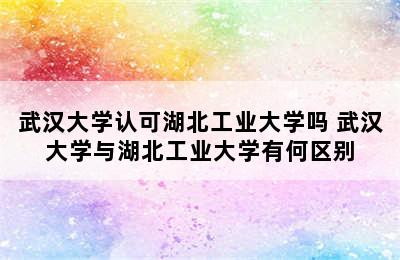 武汉大学认可湖北工业大学吗 武汉大学与湖北工业大学有何区别